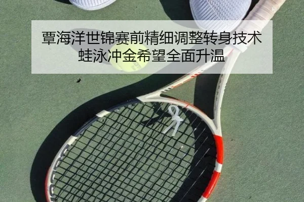 覃海洋世锦赛前精细调整转身技术 蛙泳冲金希望全面升温