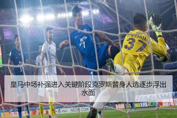 皇马中场补强进入关键阶段克罗斯替身人选逐步浮出水面